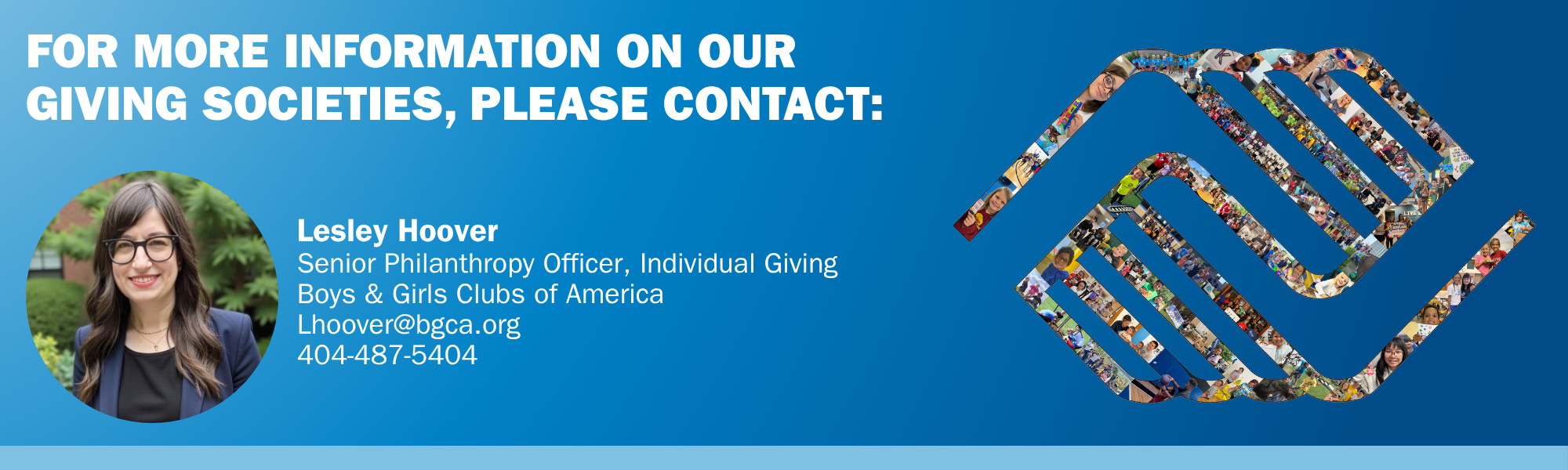 Donor Giving Societies - Please contact Lesley Hoover
Senior Philanthropy Officer, Individual Giving
Boys & Girls Clubs of America
Lhoover@bgca.org
404-487-5404
